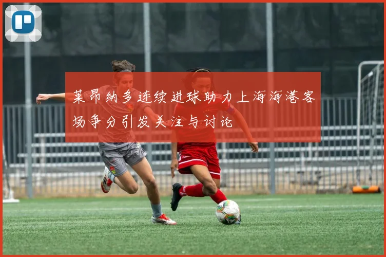莱昂纳多连续进球助力上海海港客场争分引发关注与讨论