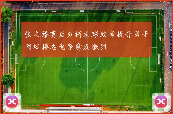 张之臻赛后分析发球效率提升男子网坛排名竞争愈发激烈