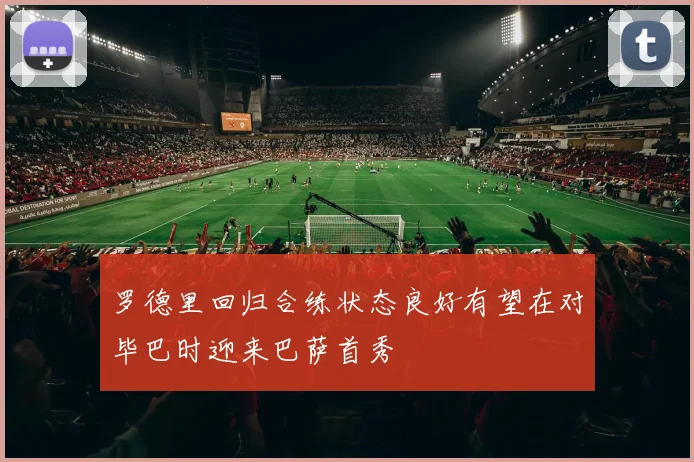 罗德里回归合练状态良好有望在对毕巴时迎来巴萨首秀