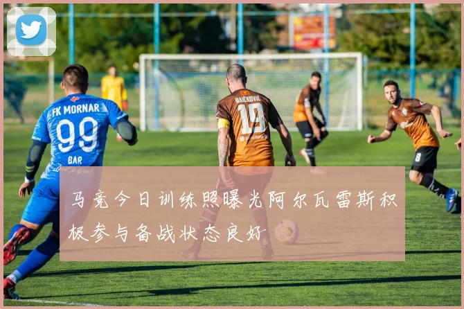 马竞今日训练照曝光阿尔瓦雷斯积极参与备战状态良好