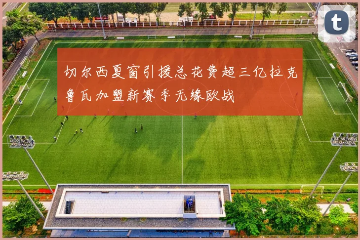 切尔西夏窗引援总花费超三亿拉克鲁瓦加盟新赛季无缘欧战