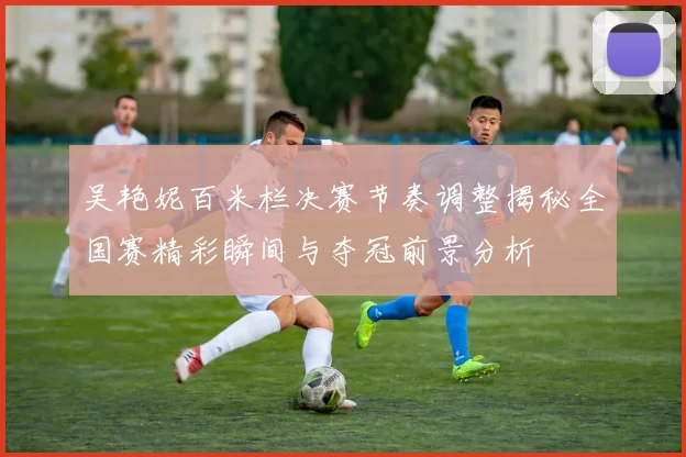 吴艳妮百米栏决赛节奏调整揭秘全国赛精彩瞬间与夺冠前景分析