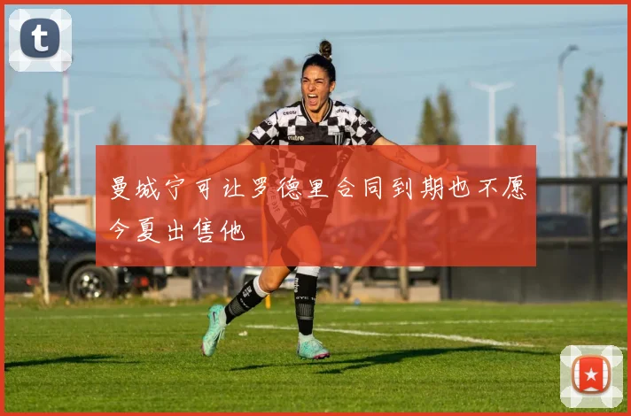 曼城宁可让罗德里合同到期也不愿今夏出售他