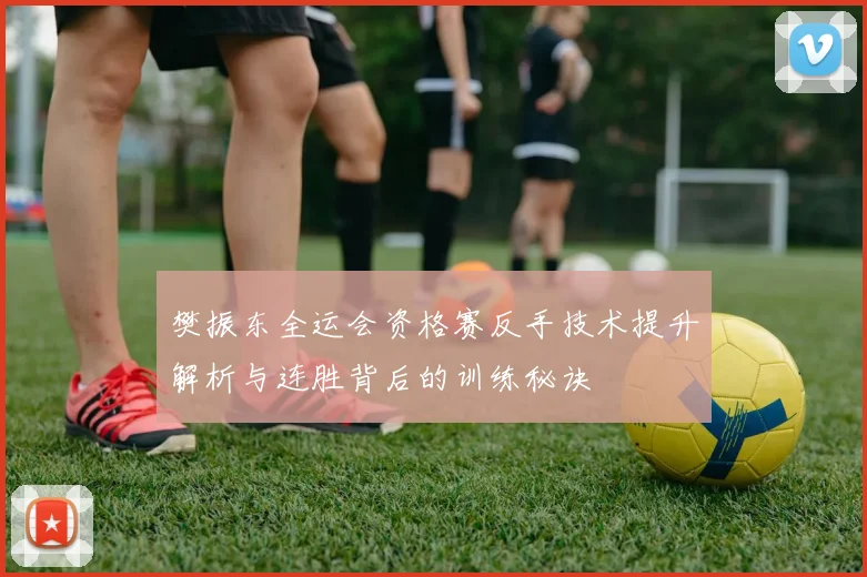 樊振东全运会资格赛反手技术提升解析与连胜背后的训练秘诀